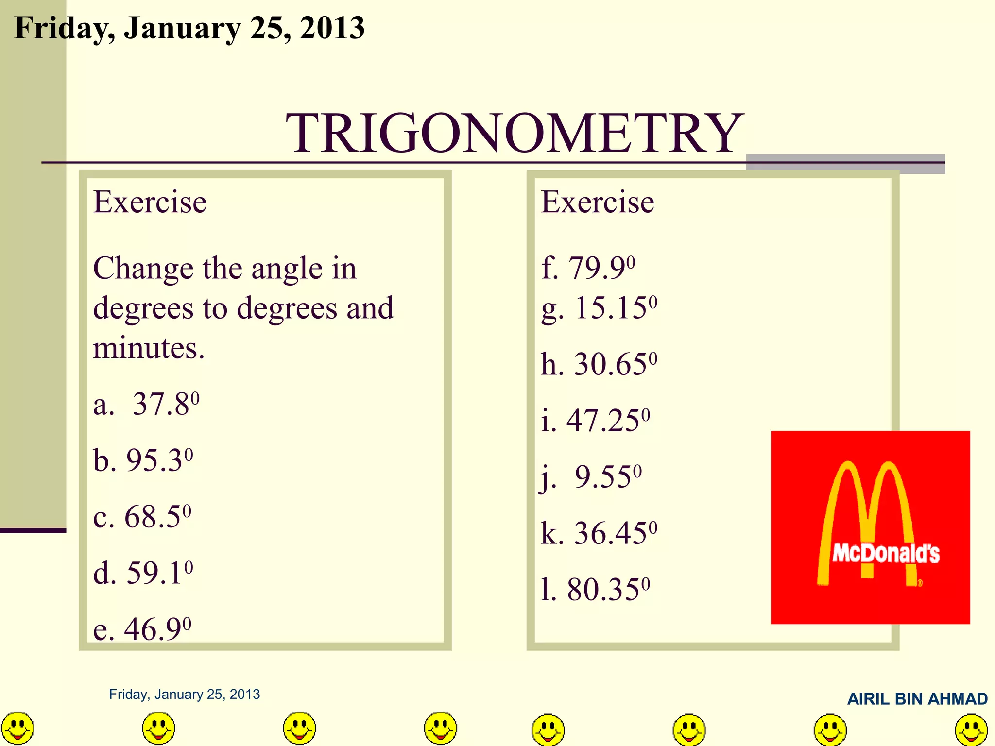 Friday, January 25, 2013


                                 TRIGONOMETRY
     Exercise                          Exercise
     Change the angle in               f. 79.90
     degrees to degrees and            g. 15.150
     minutes.                          h. 30.650
     a. 37.80                          i. 47.250
     b. 95.30                          j. 9.550
     c. 68.50                          k. 36.450
     d. 59.10                          l. 80.350
     e. 46.90
      Friday, January 25, 2013                     AIRIL BIN AHMAD
 