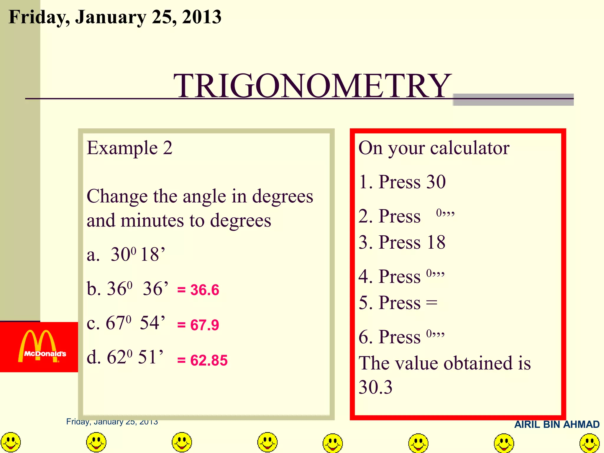 Friday, January 25, 2013


                                 TRIGONOMETRY
           Example 2                       On your calculator
                                           1. Press 30
           Change the angle in degrees
           and minutes to degrees          2. Press 0,,,
                                           3. Press 18
           a. 300 18’
                                           4. Press 0,,,
           b. 360 36’            = 36.6
                                           5. Press =
           c. 670 54’            = 67.9
                                           6. Press 0,,,
           d. 620 51’            = 62.85   The value obtained is
                                           30.3
      Friday, January 25, 2013                                  AIRIL BIN AHMAD
 