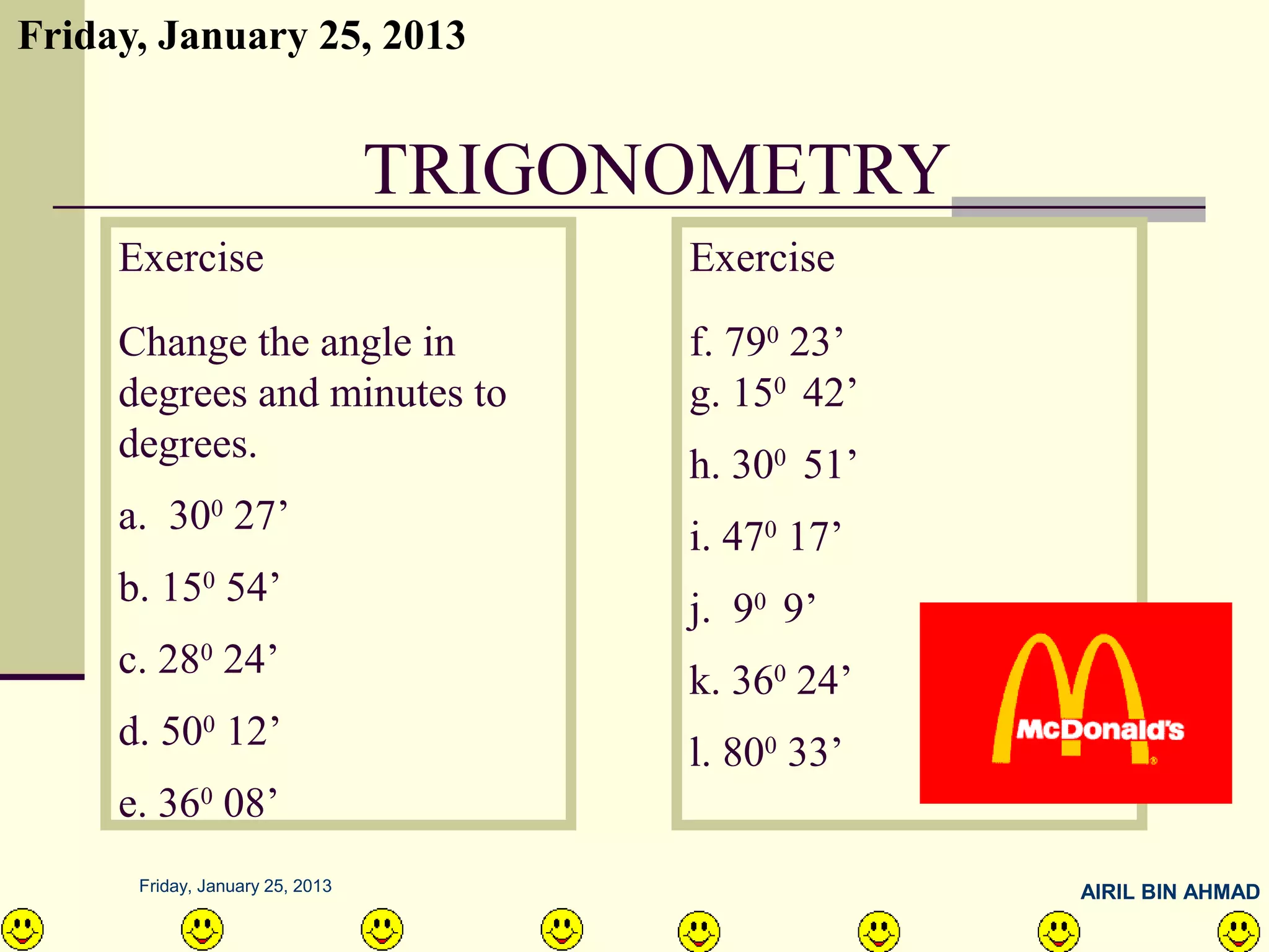 Friday, January 25, 2013


                                 TRIGONOMETRY
     Exercise                          Exercise
     Change the angle in               f. 790 23’
     degrees and minutes to            g. 150 42’
     degrees.                          h. 300 51’
     a. 300 27’                        i. 470 17’
     b. 150 54’                        j. 90 9’
     c. 280 24’                        k. 360 24’
     d. 500 12’                        l. 800 33’
     e. 360 08’
      Friday, January 25, 2013                      AIRIL BIN AHMAD
 
