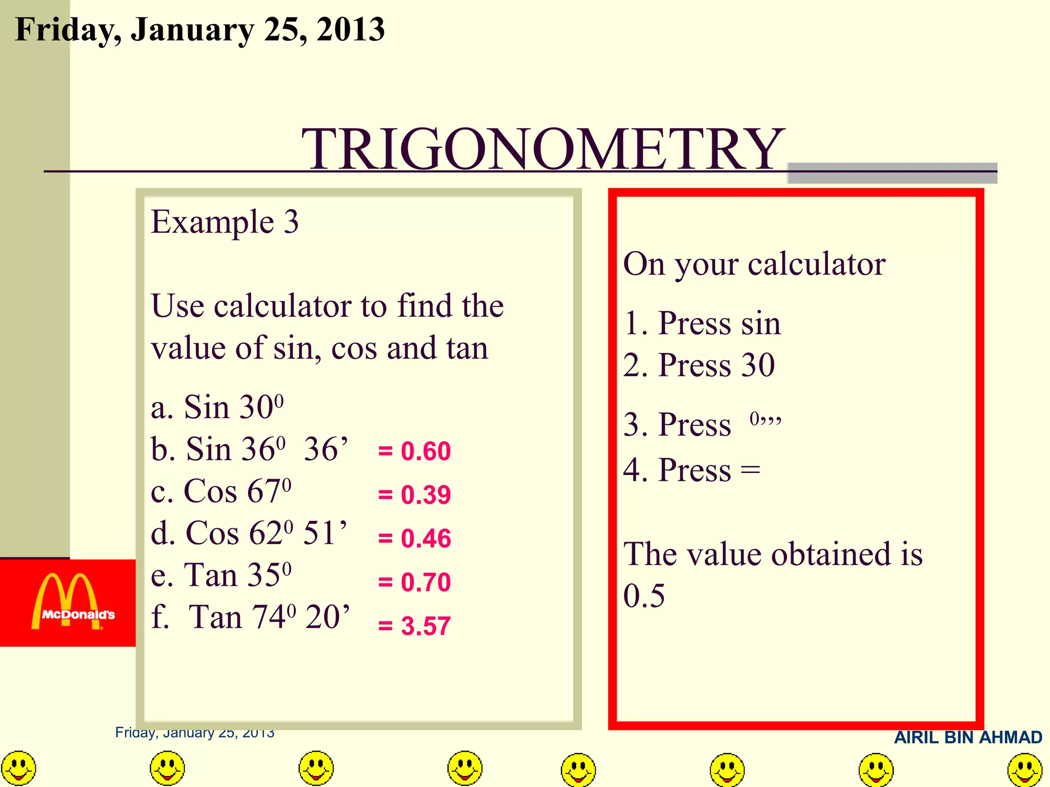 Friday, January 25, 2013


                                 TRIGONOMETRY
           Example 3
                                           On your calculator
           Use calculator to find the      1. Press sin
           value of sin, cos and tan       2. Press 30
           a. Sin 300                      3. Press 0,,,
           b. Sin 360 36’         = 0.60
                                           4. Press =
           c. Cos 670             = 0.39
           d. Cos 620 51’         = 0.46
                                           The value obtained is
           e. Tan 350             = 0.70
                                           0.5
           f. Tan 740 20’         = 3.57


      Friday, January 25, 2013                                  AIRIL BIN AHMAD
 