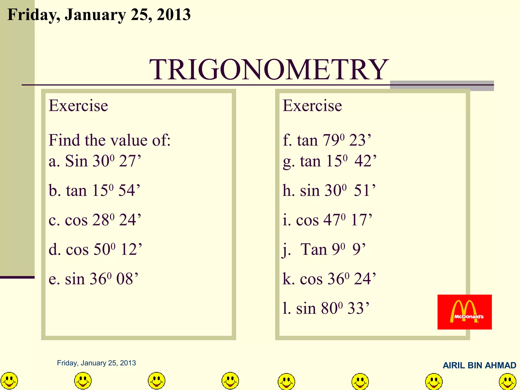 Friday, January 25, 2013


                                 TRIGONOMETRY
     Exercise                          Exercise
     Find the value of:                f. tan 790 23’
     a. Sin 300 27’                    g. tan 150 42’
     b. tan 150 54’                    h. sin 300 51’
     c. cos 280 24’                    i. cos 470 17’
     d. cos 500 12’                    j. Tan 90 9’
     e. sin 360 08’                    k. cos 360 24’
                                       l. sin 800 33’

      Friday, January 25, 2013                          AIRIL BIN AHMAD
 