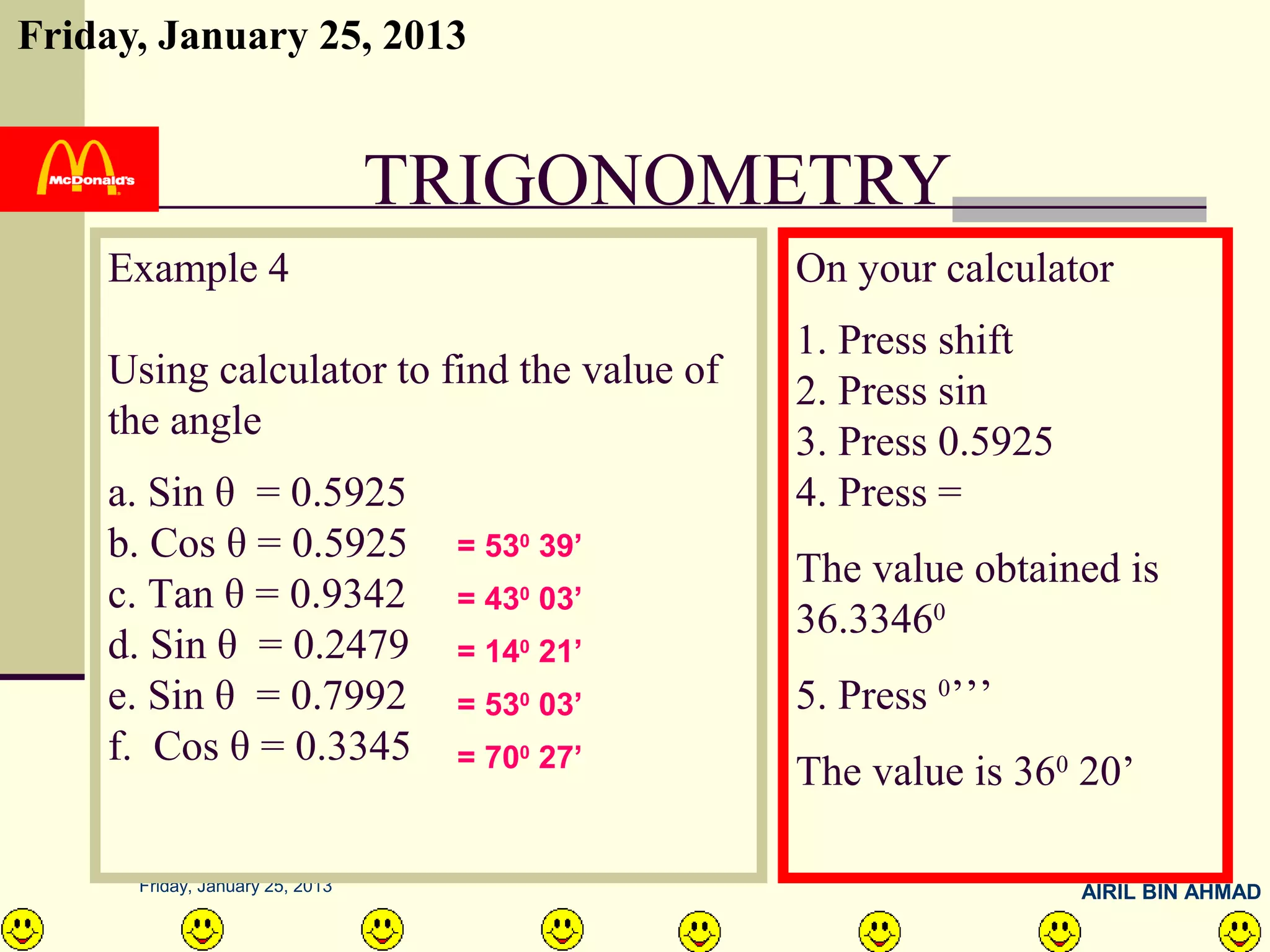 Friday, January 25, 2013


                                 TRIGONOMETRY
    Example 4                                 On your calculator
                                              1. Press shift
    Using calculator to find the value of     2. Press sin
    the angle                                 3. Press 0.5925
    a. Sin θ = 0.5925                         4. Press =
    b. Cos θ = 0.5925             = 530 39’
                                              The value obtained is
    c. Tan θ = 0.9342             = 43 03’
                                      0
                                              36.33460
    d. Sin θ = 0.2479             = 140 21’
    e. Sin θ = 0.7992             = 530 03’   5. Press 0’’’
    f. Cos θ = 0.3345             = 700 27’
                                              The value is 360 20’

      Friday, January 25, 2013                                  AIRIL BIN AHMAD
 