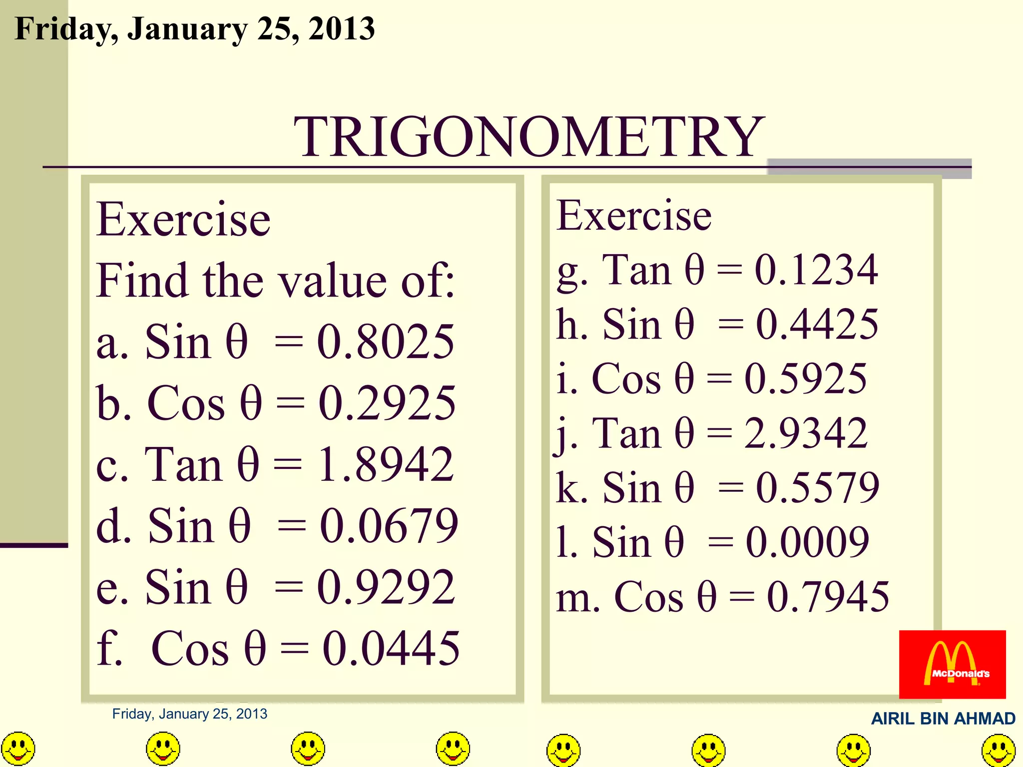Friday, January 25, 2013


                                 TRIGONOMETRY
     Exercise                          Exercise
     Find the value of:                g. Tan θ = 0.1234
     a. Sin θ = 0.8025                 h. Sin θ = 0.4425
                                       i. Cos θ = 0.5925
     b. Cos θ = 0.2925
                                       j. Tan θ = 2.9342
     c. Tan θ = 1.8942                 k. Sin θ = 0.5579
     d. Sin θ = 0.0679                 l. Sin θ = 0.0009
     e. Sin θ = 0.9292                 m. Cos θ = 0.7945
     f. Cos θ = 0.0445
      Friday, January 25, 2013                        AIRIL BIN AHMAD
 