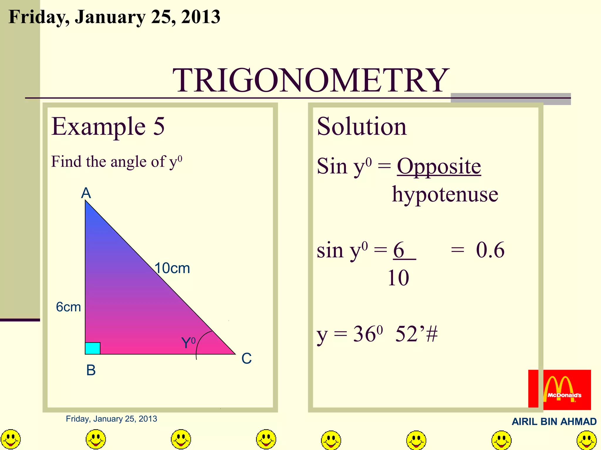 Friday, January 25, 2013


                                 TRIGONOMETRY
    Example 5                               Solution
    Find the angle of y0                    Sin y0 = Opposite
         A                                          hypotenuse

                                            sin y0 = 6     = 0.6
                             10cm
                                                    10
     6cm

                                 Y  0       y = 360 52’#
                                        C
           B


      Friday, January 25, 2013                                     AIRIL BIN AHMAD
 