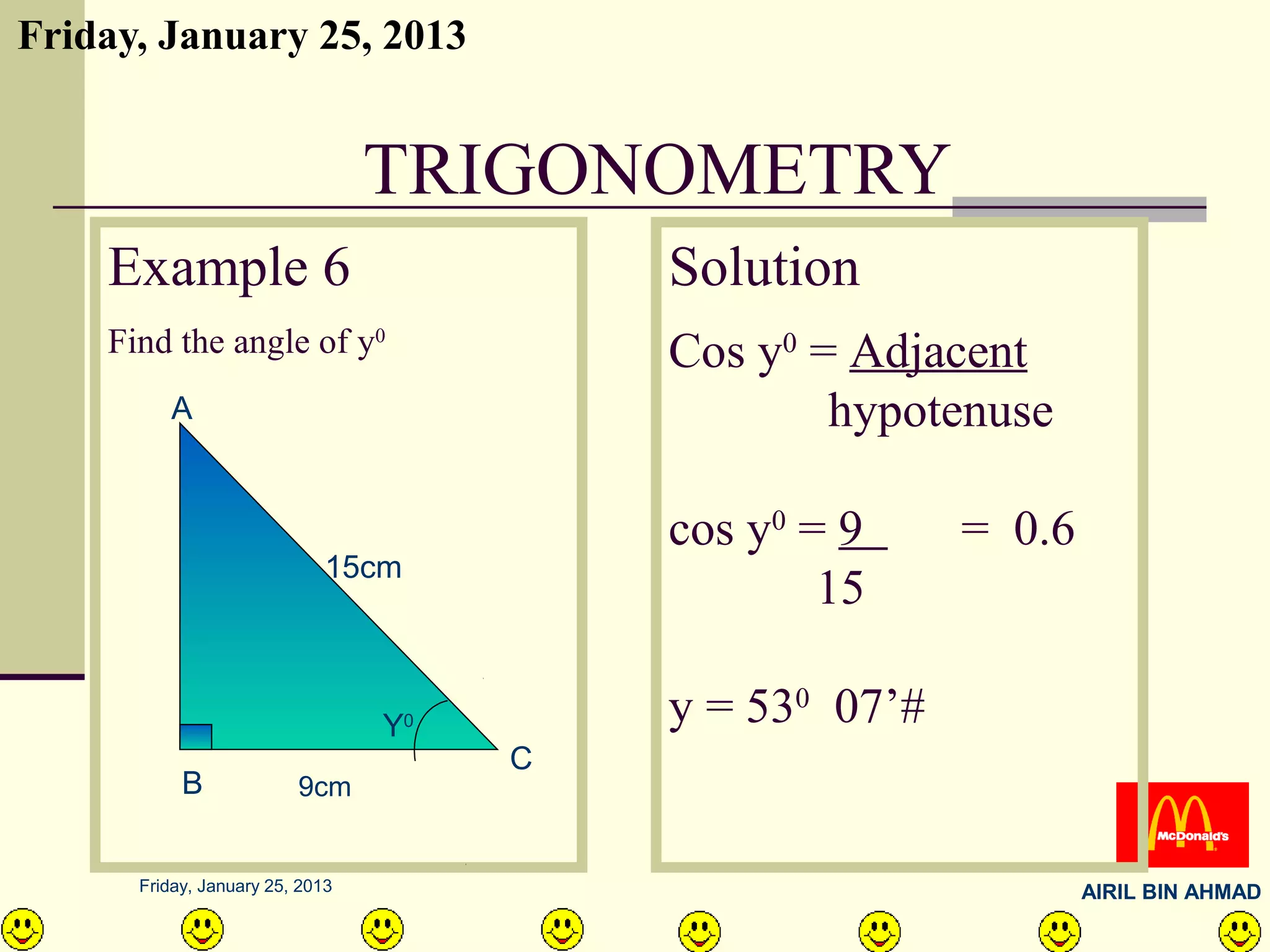 Friday, January 25, 2013


                                 TRIGONOMETRY
    Example 6                               Solution
    Find the angle of y0                    Cos y0 = Adjacent
         A                                          hypotenuse

                                            cos y0 = 9     = 0.6
                             15cm
                                                    15

                                 Y  0       y = 530 07’#
                                        C
           B             9cm


      Friday, January 25, 2013                                     AIRIL BIN AHMAD
 