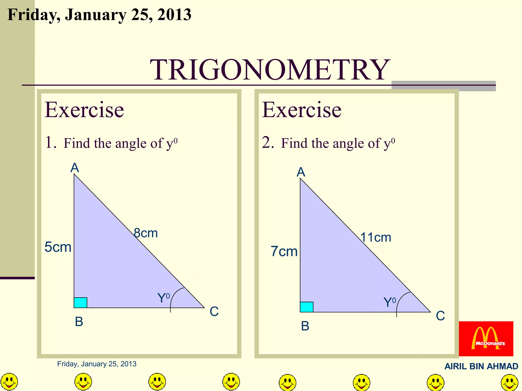 Friday, January 25, 2013


                                 TRIGONOMETRY
    Exercise                              Exercise
    1. Find the angle of y0               2. Find the angle of y0
         A                                      A



                             8cm                          11cm
    5cm                                    7cm


                                 Y0                           Y0
                                      C                             C
           B                                     B

      Friday, January 25, 2013                                      AIRIL BIN AHMAD
 