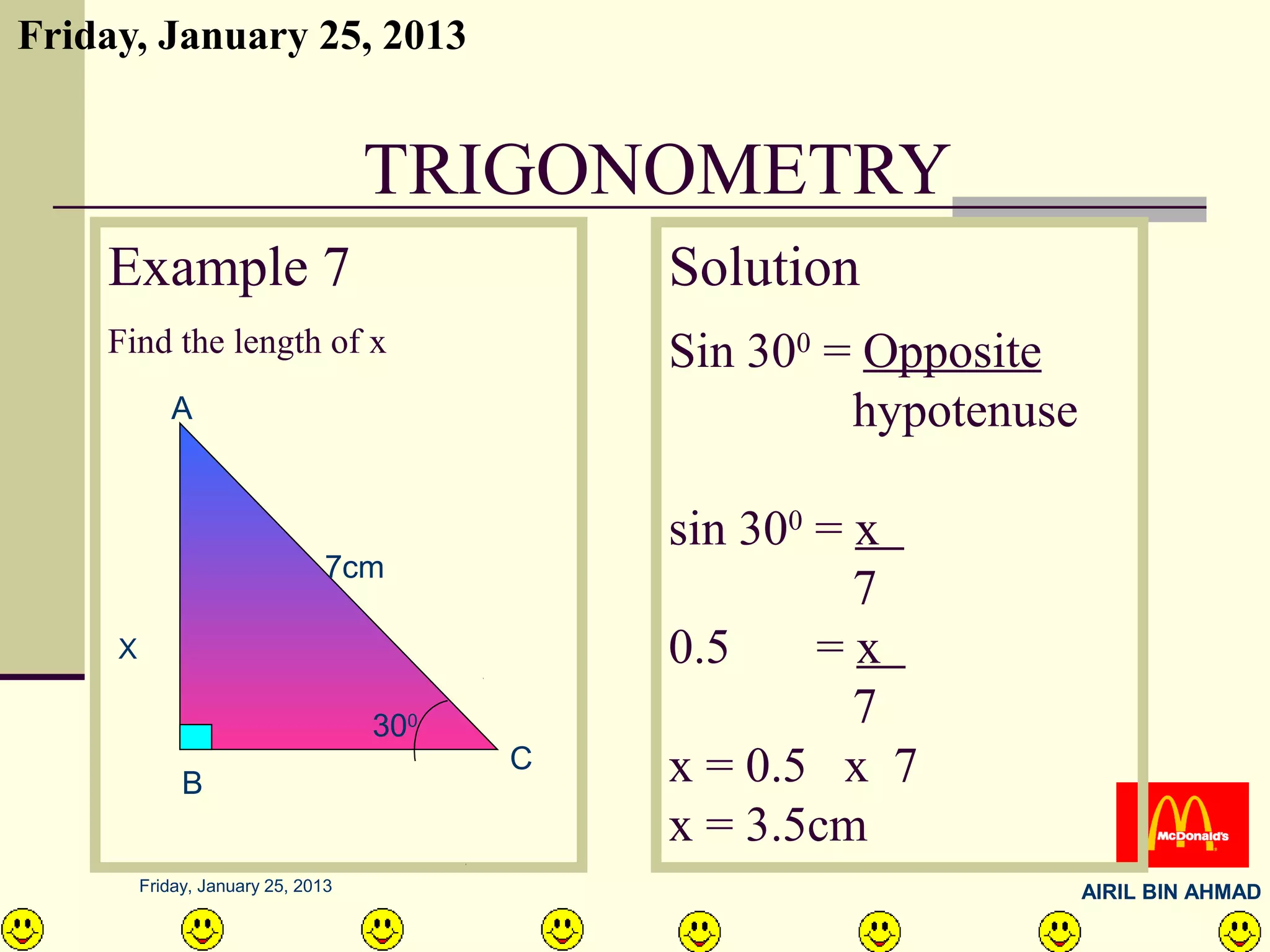 Friday, January 25, 2013


                                    TRIGONOMETRY
    Example 7                                 Solution
    Find the length of x                      Sin 300 = Opposite
            A                                          hypotenuse

                                              sin 300 = x
                                7cm
                                                        7
     X                                        0.5     =x
                                    300                 7
              B
                                          C   x = 0.5 x 7
                                              x = 3.5cm
         Friday, January 25, 2013                                   AIRIL BIN AHMAD
 