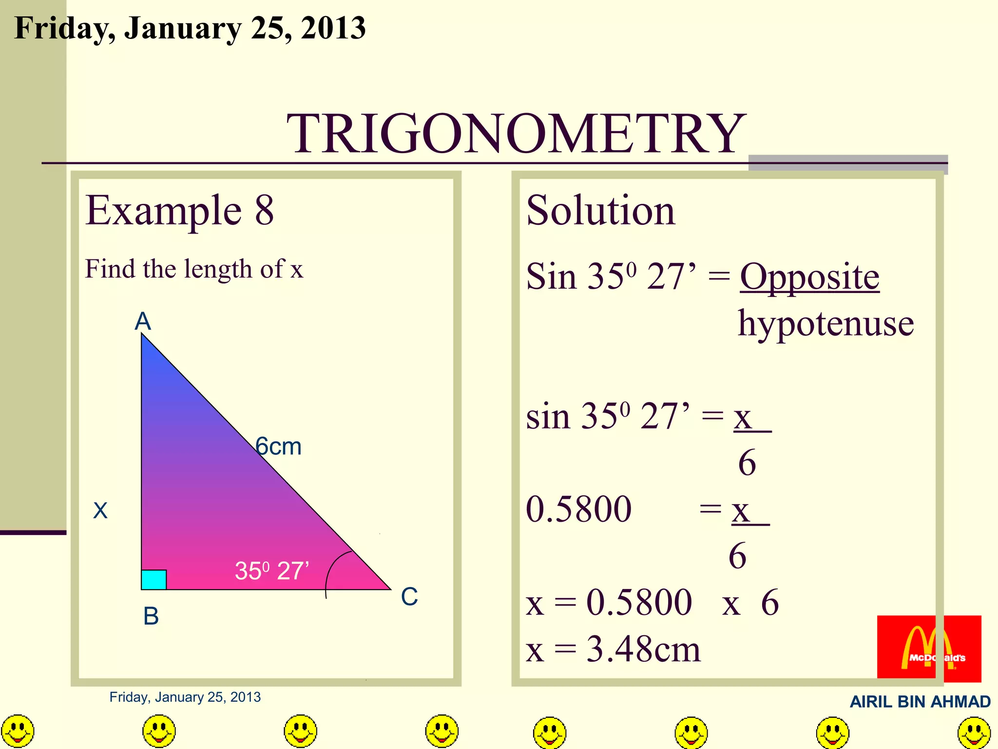 Friday, January 25, 2013


                                    TRIGONOMETRY
    Example 8                             Solution
    Find the length of x                  Sin 350 27’ = Opposite
            A                                           hypotenuse

                                          sin 350 27’ = x
                                6cm
                                                        6
     X                                    0.5800      =x
                            350 27’                    6
              B
                                      C   x = 0.5800 x 6
                                          x = 3.48cm
         Friday, January 25, 2013                             AIRIL BIN AHMAD
 