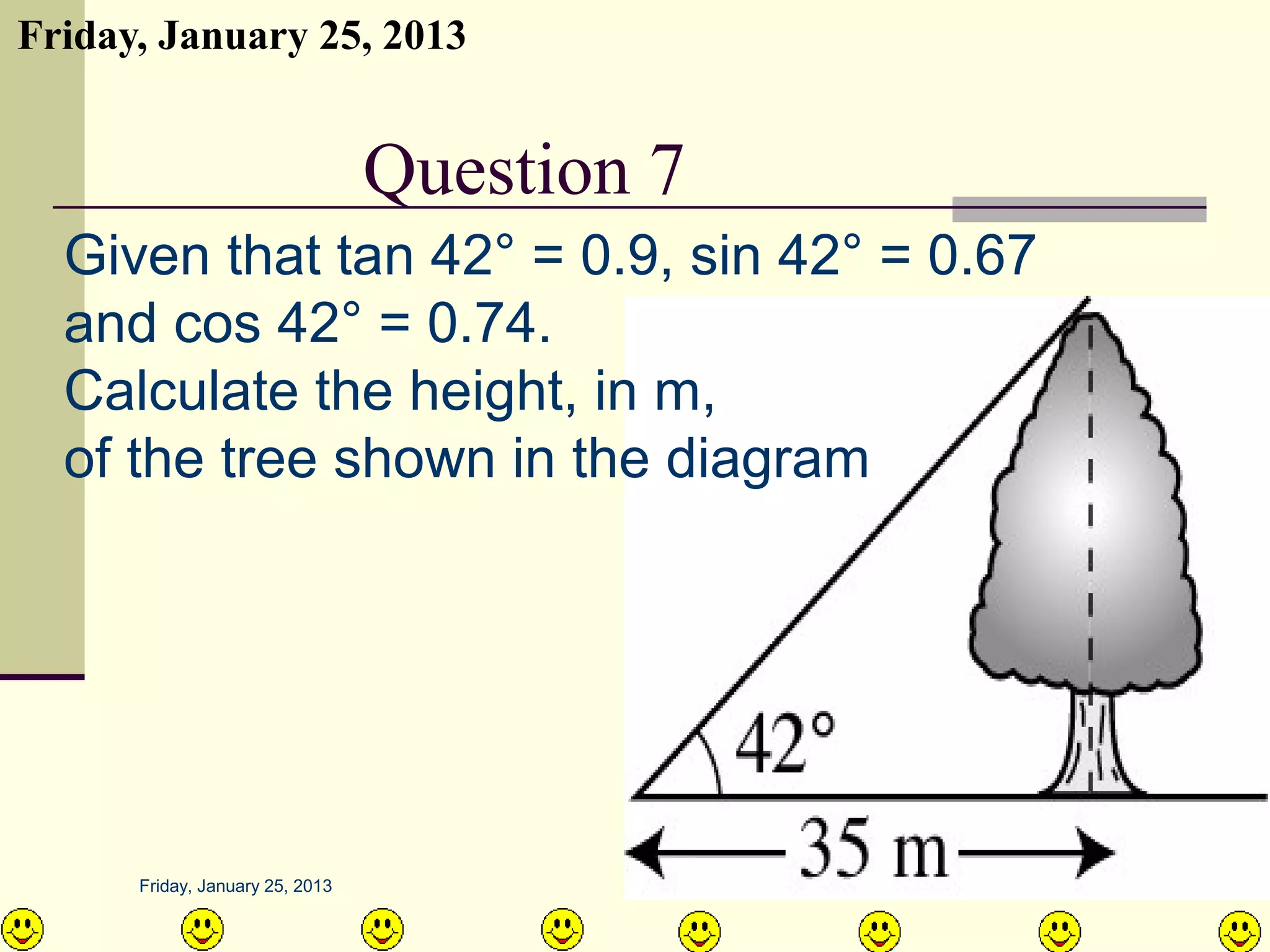 Friday, January 25, 2013


      QUESTION NO.9 7
               Question
  Given that tan 42° = 0.9, sin 42° = 0.67
  and cos 42° = 0.74.
  Calculate the height, in m,
  of the tree shown in the diagram




      Friday, January 25, 2013               AIRIL BIN AHMAD
 