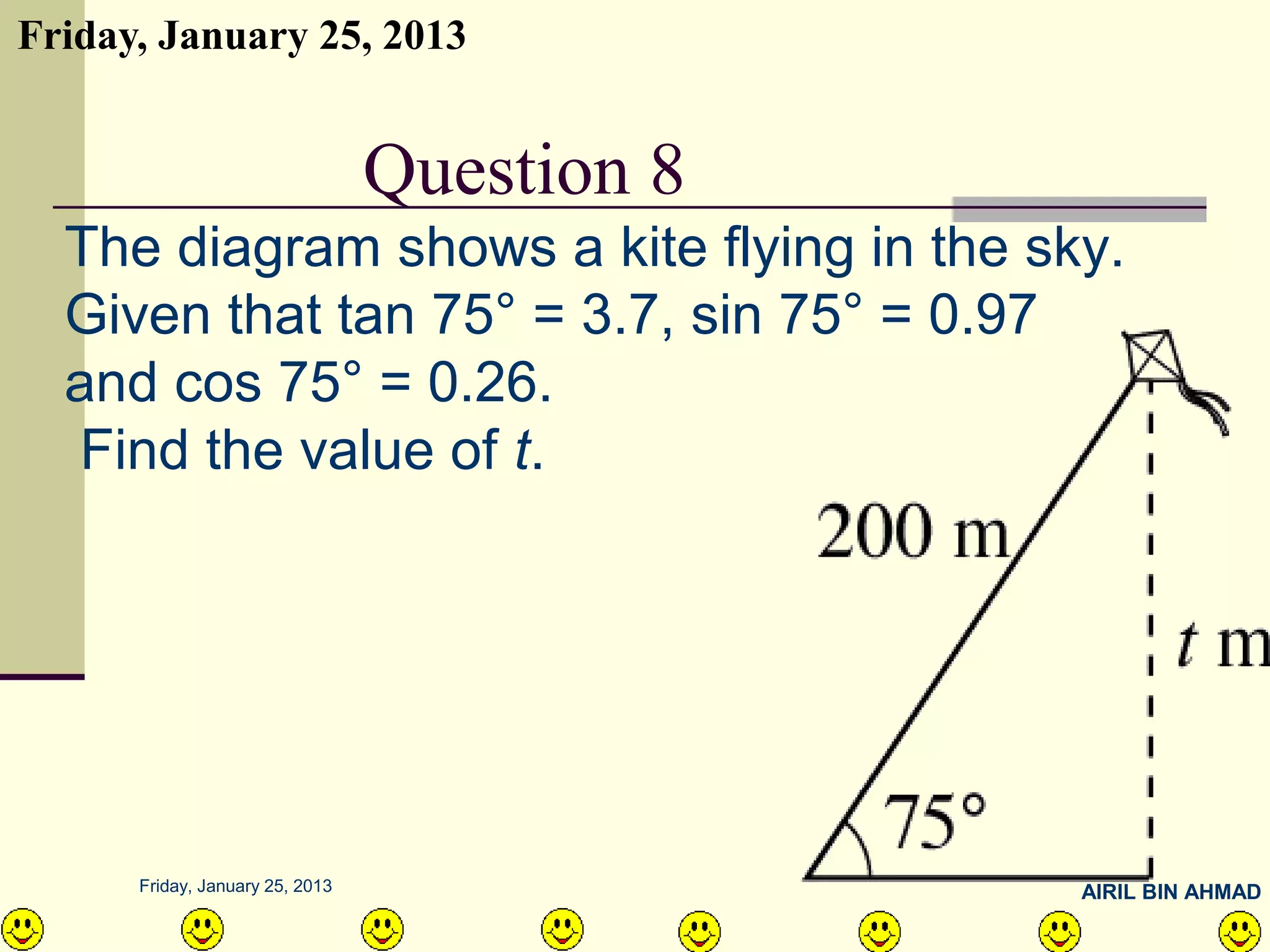 Friday, January 25, 2013


     QUESTION NO.10 8
              Question
  The diagram shows a kite flying in the sky.
  Given that tan 75° = 3.7, sin 75° = 0.97
  and cos 75° = 0.26.
  Find the value of t.




      Friday, January 25, 2013             AIRIL BIN AHMAD
 