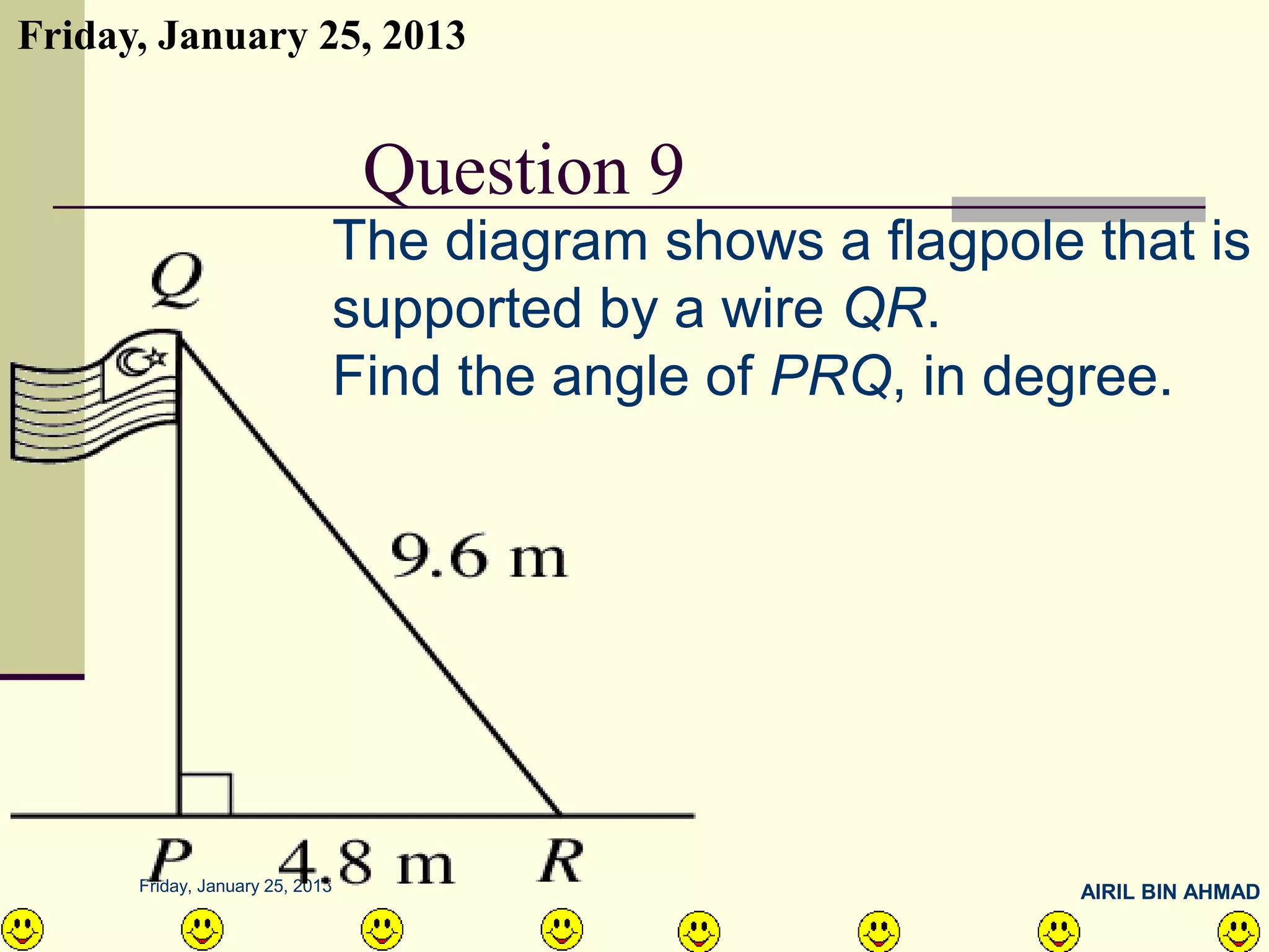 Friday, January 25, 2013


      QUESTION NO.11 9
            Question
           The diagram shows a flagpole that is
           supported by a wire QR.
           Find the angle of PRQ, in degree.




      Friday, January 25, 2013          AIRIL BIN AHMAD
 
