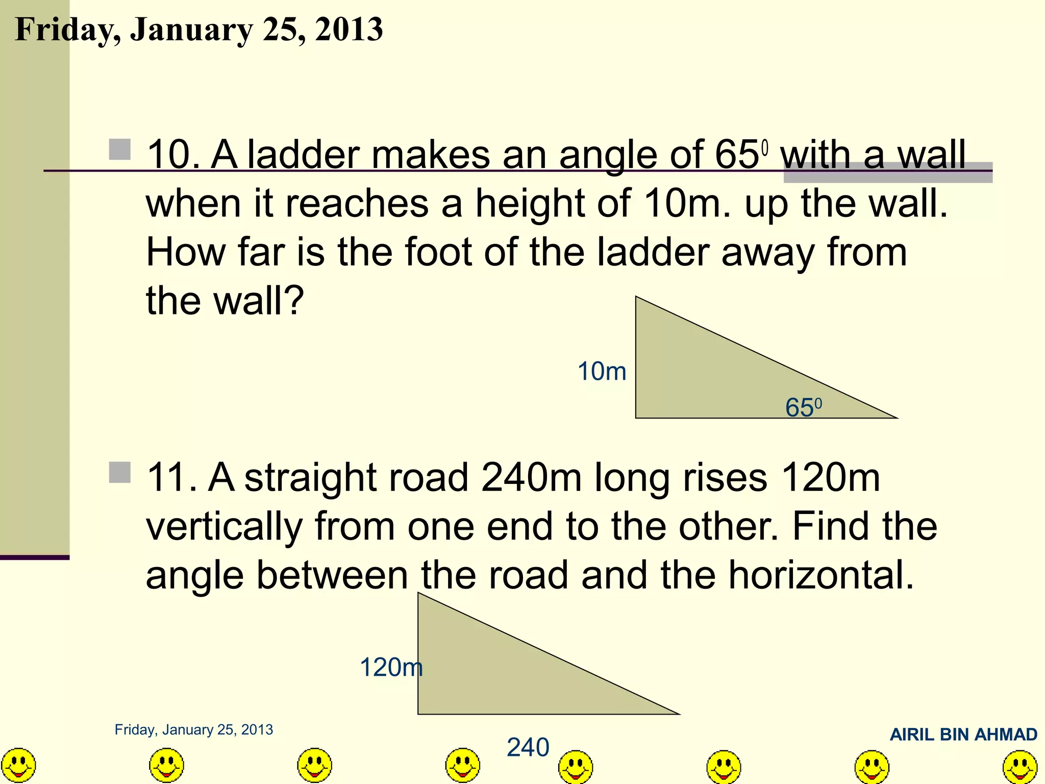 Friday, January 25, 2013


      10. A ladder makes an angle of 650 with a wall
          when it reaches a height of 10m. up the wall.
          How far is the foot of the ladder away from
          the wall?
                                              10m
                                                    650

      11. A straight road 240m long rises 120m
          vertically from one end to the other. Find the
          angle between the road and the horizontal.

                                 120m

      Friday, January 25, 2013                            AIRIL BIN AHMAD
                                        240
 