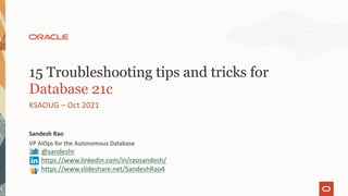 VP AIOps for the Autonomous Database
Sandesh Rao
KSAOUG – Oct 2021
15 Troubleshooting tips and tricks for
Database 21c
@sandeshr
https://www.linkedin.com/in/raosandesh/
https://www.slideshare.net/SandeshRao4
 