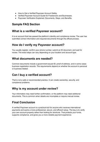 ●​ How to Get a Verified Payoneer Account Safely.
●​ Verified Payoneer Account Guide for Freelancers and Businesses.
●​ Payoneer Verification Explained: Documents, Steps, and Benefits.
Sample FAQ Section
What is a verified Payoneer account?
It is an account that has passed the platform’s identity and compliance review. The user has
submitted correct information and required documents through the official process.
How do I verify my Payoneer account?
You usually register, confirm your phone number, submit an ID document, and wait for
review. The exact steps can vary depending on your location and account type.
What documents are needed?
Common documents include a government-issued ID, proof of address, and in some cases
business registration records. The requirements depend on whether the account is personal
or business-related.
Can I buy a verified account?
That is not a safe or recommended practice. It can create ownership, security, and
compliance problems.
Why is my account under review?
Your information may need further confirmation, or the platform may need additional
documents. This is common when details are incomplete or require manual review.
Final Conclusion
A verified Payoneer account is a practical tool for anyone who receives international
payments and wants a more professional, secure, and efficient setup. The key is to verify
your own account properly rather than looking for shortcuts. That protects your funds,
supports compliance, and gives you a more reliable payment experience.
 