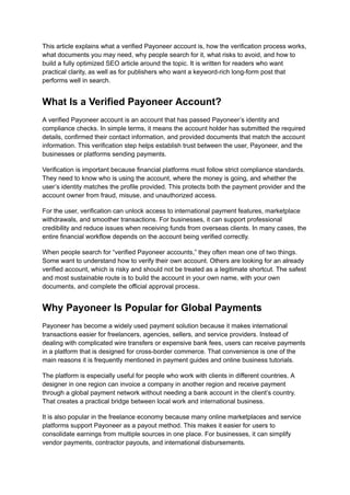 This article explains what a verified Payoneer account is, how the verification process works,
what documents you may need, why people search for it, what risks to avoid, and how to
build a fully optimized SEO article around the topic. It is written for readers who want
practical clarity, as well as for publishers who want a keyword-rich long-form post that
performs well in search.
What Is a Verified Payoneer Account?
A verified Payoneer account is an account that has passed Payoneer’s identity and
compliance checks. In simple terms, it means the account holder has submitted the required
details, confirmed their contact information, and provided documents that match the account
information. This verification step helps establish trust between the user, Payoneer, and the
businesses or platforms sending payments.
Verification is important because financial platforms must follow strict compliance standards.
They need to know who is using the account, where the money is going, and whether the
user’s identity matches the profile provided. This protects both the payment provider and the
account owner from fraud, misuse, and unauthorized access.
For the user, verification can unlock access to international payment features, marketplace
withdrawals, and smoother transactions. For businesses, it can support professional
credibility and reduce issues when receiving funds from overseas clients. In many cases, the
entire financial workflow depends on the account being verified correctly.
When people search for “verified Payoneer accounts,” they often mean one of two things.
Some want to understand how to verify their own account. Others are looking for an already
verified account, which is risky and should not be treated as a legitimate shortcut. The safest
and most sustainable route is to build the account in your own name, with your own
documents, and complete the official approval process.
Why Payoneer Is Popular for Global Payments
Payoneer has become a widely used payment solution because it makes international
transactions easier for freelancers, agencies, sellers, and service providers. Instead of
dealing with complicated wire transfers or expensive bank fees, users can receive payments
in a platform that is designed for cross-border commerce. That convenience is one of the
main reasons it is frequently mentioned in payment guides and online business tutorials.
The platform is especially useful for people who work with clients in different countries. A
designer in one region can invoice a company in another region and receive payment
through a global payment network without needing a bank account in the client’s country.
That creates a practical bridge between local work and international business.
It is also popular in the freelance economy because many online marketplaces and service
platforms support Payoneer as a payout method. This makes it easier for users to
consolidate earnings from multiple sources in one place. For businesses, it can simplify
vendor payments, contractor payouts, and international disbursements.
 