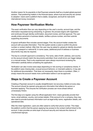 Another reason for its popularity is that Payoneer presents itself as a trusted global payment
solution. That positioning matters in the financial space, where trust and security are central
to adoption. Users want a platform that is stable, recognized, and built for real-world
international money movement.
How Payoneer Verification Works
The exact verification flow can vary depending on the user’s country, account type, and the
information requested during onboarding. In general, the process begins with registration
and continues through identity confirmation, document review, and final approval. The user
usually enters personal or business details, verifies a phone number, and then submits
supporting documents.
A typical verification flow includes several stages. First, the account holder creates the
account with accurate information. Then the system sends a code to confirm the phone
number or contact method. After that, the user may be asked to upload an identity document
such as a passport or national ID. In some cases, additional proof of address or business
documents may also be required.
The key to a smooth approval is consistency. The name, date of birth, address, and country
on the account should match the documents submitted. Even small errors can trigger delays
or a manual review. That is why experienced users always recommend reviewing the
information carefully before completing the application.
Verification can also involve extra steps depending on risk scoring or compliance checks. If
the platform sees missing data, unusual account behavior, or mismatch patterns, it may ask
for additional documentation. That does not necessarily mean there is a problem. Often, it
simply means the account needs more confirmation before it can be approved.
Steps to Create a Payoneer Account
Creating a Payoneer account is usually straightforward, but accuracy matters at every step.
The account should be opened using genuine information that reflects the person or
business applying. This ensures the verification process can move ahead without
unnecessary friction.
The first step is to register using the official application form. Users generally provide their
name, email address, country, and contact details. If the account is for a company, they may
also need to provide business information such as legal entity name, registration details, and
operational data.
After the initial registration, users are often asked to verify their phone number. This helps
the platform confirm that the person applying has access to the contact method linked to the
account. It also provides an extra layer of account security and reduces the chance of
unauthorized signups.
 