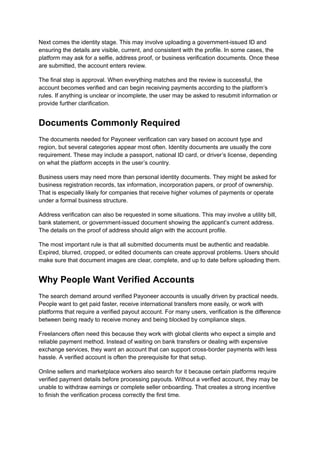 Next comes the identity stage. This may involve uploading a government-issued ID and
ensuring the details are visible, current, and consistent with the profile. In some cases, the
platform may ask for a selfie, address proof, or business verification documents. Once these
are submitted, the account enters review.
The final step is approval. When everything matches and the review is successful, the
account becomes verified and can begin receiving payments according to the platform’s
rules. If anything is unclear or incomplete, the user may be asked to resubmit information or
provide further clarification.
Documents Commonly Required
The documents needed for Payoneer verification can vary based on account type and
region, but several categories appear most often. Identity documents are usually the core
requirement. These may include a passport, national ID card, or driver’s license, depending
on what the platform accepts in the user’s country.
Business users may need more than personal identity documents. They might be asked for
business registration records, tax information, incorporation papers, or proof of ownership.
That is especially likely for companies that receive higher volumes of payments or operate
under a formal business structure.
Address verification can also be requested in some situations. This may involve a utility bill,
bank statement, or government-issued document showing the applicant’s current address.
The details on the proof of address should align with the account profile.
The most important rule is that all submitted documents must be authentic and readable.
Expired, blurred, cropped, or edited documents can create approval problems. Users should
make sure that document images are clear, complete, and up to date before uploading them.
Why People Want Verified Accounts
The search demand around verified Payoneer accounts is usually driven by practical needs.
People want to get paid faster, receive international transfers more easily, or work with
platforms that require a verified payout account. For many users, verification is the difference
between being ready to receive money and being blocked by compliance steps.
Freelancers often need this because they work with global clients who expect a simple and
reliable payment method. Instead of waiting on bank transfers or dealing with expensive
exchange services, they want an account that can support cross-border payments with less
hassle. A verified account is often the prerequisite for that setup.
Online sellers and marketplace workers also search for it because certain platforms require
verified payment details before processing payouts. Without a verified account, they may be
unable to withdraw earnings or complete seller onboarding. That creates a strong incentive
to finish the verification process correctly the first time.
 