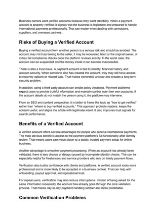 Business owners want verified accounts because they want credibility. When a payment
account is properly verified, it signals that the business is legitimate and prepared to handle
international payments professionally. That can matter when dealing with contractors,
suppliers, and overseas partners.
Risks of Buying a Verified Account
Buying a verified account from another person is a serious risk and should be avoided. The
account may not truly belong to the seller, it may be recovered later by the original owner, or
it may fail compliance checks once the platform reviews activity. In the worst case, the
account can be suspended and the money inside it can become inaccessible.
There is also a trust issue. A payment account is tied to identity, financial history, and
account security. When someone else has created the account, they may still have access
to recovery options or related data. That makes ownership unclear and creates a long-term
security problem.
In addition, using a third-party account can create policy violations. Payment platforms
expect users to provide truthful information and maintain control over their own accounts. If
the account details do not match the person using it, the platform may intervene.
From an SEO and content perspective, it is better to frame the topic as “how to get verified”
rather than “where to buy verified accounts.” This approach protects readers, keeps the
content useful, and aligns the article with legitimate intent. It also improves trust signals for
search performance.
Benefits of a Verified Account
A verified account offers several advantages for people who receive international payments.
The most obvious benefit is access to the payment platform’s full functionality after identity
review. That means users can move closer to a stable, trusted payment setup for online
business.
Another advantage is smoother payment processing. When an account has already been
validated, there is less chance of delays caused by incomplete identity checks. This can be
especially helpful for freelancers and service providers who rely on timely payment flows.
Verification also builds confidence with clients and platforms. A verified account looks more
professional and is more likely to be accepted in a business context. That can help with
onboarding, payout approval, and operational trust.
For repeat users, verification may also reduce interruptions. Instead of being asked for the
same information repeatedly, the account has already gone through the core validation
process. That makes day-to-day payment handling simpler and more predictable.
Common Verification Problems
 
