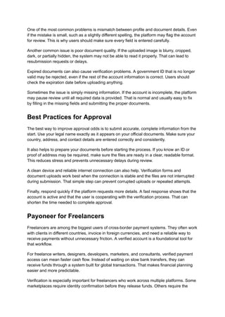 One of the most common problems is mismatch between profile and document details. Even
if the mistake is small, such as a slightly different spelling, the platform may flag the account
for review. This is why users should make sure every field is entered carefully.
Another common issue is poor document quality. If the uploaded image is blurry, cropped,
dark, or partially hidden, the system may not be able to read it properly. That can lead to
resubmission requests or delays.
Expired documents can also cause verification problems. A government ID that is no longer
valid may be rejected, even if the rest of the account information is correct. Users should
check the expiration date before uploading anything.
Sometimes the issue is simply missing information. If the account is incomplete, the platform
may pause review until all required data is provided. That is normal and usually easy to fix
by filling in the missing fields and submitting the proper documents.
Best Practices for Approval
The best way to improve approval odds is to submit accurate, complete information from the
start. Use your legal name exactly as it appears on your official documents. Make sure your
country, address, and contact details are entered correctly and consistently.
It also helps to prepare your documents before starting the process. If you know an ID or
proof of address may be required, make sure the files are ready in a clear, readable format.
This reduces stress and prevents unnecessary delays during review.
A clean device and reliable internet connection can also help. Verification forms and
document uploads work best when the connection is stable and the files are not interrupted
during submission. That simple step can prevent corrupted uploads or repeated attempts.
Finally, respond quickly if the platform requests more details. A fast response shows that the
account is active and that the user is cooperating with the verification process. That can
shorten the time needed to complete approval.
Payoneer for Freelancers
Freelancers are among the biggest users of cross-border payment systems. They often work
with clients in different countries, invoice in foreign currencies, and need a reliable way to
receive payments without unnecessary friction. A verified account is a foundational tool for
that workflow.
For freelance writers, designers, developers, marketers, and consultants, verified payment
access can mean faster cash flow. Instead of waiting on slow bank transfers, they can
receive funds through a system built for global transactions. That makes financial planning
easier and more predictable.
Verification is especially important for freelancers who work across multiple platforms. Some
marketplaces require identity confirmation before they release funds. Others require the
 