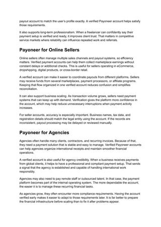 payout account to match the user’s profile exactly. A verified Payoneer account helps satisfy
those requirements.
It also supports long-term professionalism. When a freelancer can confidently say their
payment setup is verified and ready, it improves client trust. That matters in competitive
service markets where reliability can influence repeated work and referrals.
Payoneer for Online Sellers
Online sellers often manage multiple sales channels and payout systems, so efficiency
matters. Verified payment accounts can help them collect marketplace earnings without
constant delays or additional checks. This is useful for sellers operating in eCommerce,
dropshipping, digital products, or cross-border retail.
A verified account can make it easier to coordinate payouts from different platforms. Sellers
may receive funds from several marketplaces, payment processors, or affiliate programs.
Keeping that flow organized in one verified account reduces confusion and simplifies
reconciliation.
It can also support business scaling. As transaction volume grows, sellers need payment
systems that can keep up with demand. Verification gives the platform more confidence in
the account, which may help reduce unnecessary interruptions when payment activity
increases.
For seller accounts, accuracy is especially important. Business names, tax data, and
registration details should match the legal entity using the account. If the records are
inconsistent, payout processing may be delayed or reviewed manually.
Payoneer for Agencies
Agencies often handle many clients, contractors, and recurring invoices. Because of that,
they need a payment solution that is stable and easy to manage. Verified Payoneer accounts
can help agencies organize international receipts and maintain smoother financial
operations.
A verified account is also useful for agency credibility. When a business receives payments
from global clients, it helps to have a professional and compliant payment setup. That sends
a signal that the agency is established and capable of handling international work
responsibly.
Agencies may also need to pay remote staff or outsourced talent. In that case, the payment
platform becomes part of the internal operating system. The more dependable the account,
the easier it is to manage these recurring financial tasks.
As agencies grow, they often encounter more compliance requirements. Having the account
verified early makes it easier to adapt to those requirements later. It is far better to prepare
the financial infrastructure before scaling than to fix it after problems appear.
 