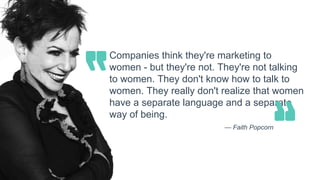 Companies think they're marketing to
women - but they're not. They're not talking
to women. They don't know how to talk to
women. They really don't realize that women
have a separate language and a separate
way of being.
— Faith Popcorn
 