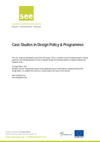 Project secretariat: Design Wales
Western Avenue, UWIC, CF5 2YB, Cardiff, UK
www.seeproject.org / info@seeproject.org
Case Studies in Design Policy & Programmes
This case study was developed as part of the SEE project. SEE is a network of eleven European partners sharing
experience and stimulating debate on how to integrate design into innovation policies at regional, national and
European levels.
© Design Wales, 2011
All rights reserved. Reproduction of parts of this publication may be made without seeking permission from
Design Wales, on condition that reference is clearly made to the source of the material.
www.seeproject.org
www.designwales.org
 