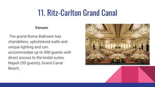 11. Ritz-Carlton Grand Canal
Venues
The grand Roma Ballroom has
chandeliers, upholstered walls and
unique lighting and can
accommodate up to 900 guests with
direct access to the bridal suites.
Napoli (90 guests); Grand Canal
Beach,
 