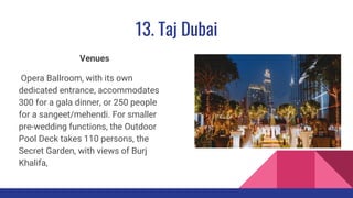 13. Taj Dubai
Venues
Opera Ballroom, with its own
dedicated entrance, accommodates
300 for a gala dinner, or 250 people
for a sangeet/mehendi. For smaller
pre-wedding functions, the Outdoor
Pool Deck takes 110 persons, the
Secret Garden, with views of Burj
Khalifa,
 
