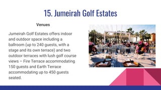 15. Jumeirah Golf Estates
Venues
Jumeirah Golf Estates offers indoor
and outdoor space including a
ballroom (up to 240 guests, with a
stage and its own terrace) and two
outdoor terraces with lush golf course
views – Fire Terrace accommodating
150 guests and Earth Terrace
accommodating up to 450 guests
seated.
 