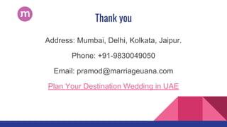 Thank you
Address: Mumbai, Delhi, Kolkata, Jaipur.
Phone: +91-9830049050
Email: pramod@marriageuana.com
Plan Your Destination Wedding in UAE
 