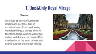 1. One&Only Royal Mirage
Venues
With over 65 acres of lush green
landscaped gardens, 1km of
exclusive beachfront overlooking
Palm Island bay, a variety of water
fountains, falajs, winding walkways,
arches and domes, the resort offers
a collection of the most unique, and
scenic outdoor and indoor venues.
 