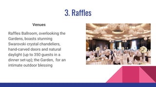 3. Raffles
Venues
Raffles Ballroom, overlooking the
Gardens, boasts stunning
Swarovski crystal chandeliers,
hand-carved doors and natural
daylight (up to 350 guests in a
dinner set-up); the Garden, for an
intimate outdoor blessing
 