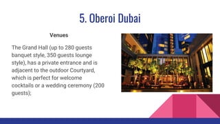5. Oberoi Dubai
Venues
The Grand Hall (up to 280 guests
banquet style, 350 guests lounge
style), has a private entrance and is
adjacent to the outdoor Courtyard,
which is perfect for welcome
cocktails or a wedding ceremony (200
guests);
 