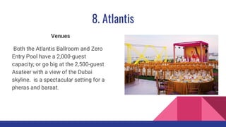8. Atlantis
Venues
Both the Atlantis Ballroom and Zero
Entry Pool have a 2,000-guest
capacity; or go big at the 2,500-guest
Asateer with a view of the Dubai
skyline. is a spectacular setting for a
pheras and baraat.
 