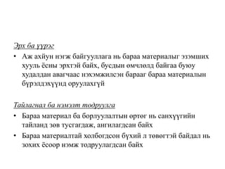 Эрх ба үүрэг
• Аж ахйун нэгж байгууллага нь бараа материалыг эзэмших
хууль ёсны эрхтэй байх, бусдын өмчлөлд байгаа буюу
худалдан авагчаас нэхэмжилсэн барааг бараа материалын
бүрэлдэхүүнд оруулахгүй
Тайлагнал ба нэмэлт тодруулга
• Бараа материал ба борлуулалтын өртөг нь санхүүгийн
тайланд зөв тусгагдаж, ангилагдсан байх
• Бараа материалтай холбогдсон бүхий л төвөгтэй байдал нь
зохих ёсоор нэмж тодруулагдсан байх
 