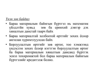 Үнэн зөв байдал
• Бараа материалын байнгын бүртгэл нь математик
үйлдлтйн хувьд зөв ба ерөнхий дэвтэр дэх
хяналтын данстай таарч байх
• Бараа материалтай холбоотой өртгийг зохих ёсоор
ангилан хуримтлуулсан байх
• Борлуулалтын өртгийг зөв өртөг, тоо хэмжээнд
үндэслэн зохих ёсоор нэгтгэн борлуулалтын өртөг
ба бараа материалын хяналтын дансанд бүртгэх
эсвэл тохиромжтой бол бараа материалын байнгын
бүртгэлийг кредитэлж болно.
 