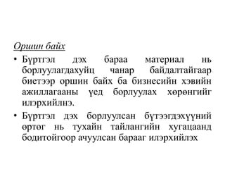Оршин байх
• Бүртгэл дэх бараа материал нь
борлуулагдахуйц чанар байдалтайгаар
биетээр оршин байх ба бизнесийн хэвийн
ажиллагааны үед борлуулах хөрөнгийг
илэрхийлнэ.
• Бүртгэл дэх борлуулсан бүтээгдэхүүний
өртөг нь тухайн тайлангийн хугацаанд
бодитойгоор ачуулсан барааг илэрхийлэх
 