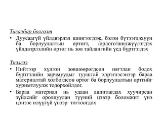 Тасалбар болголт
• Дуусаагүй үйлдвэрлэл шингээгдэж, бэлэн бүтээгдэхүүн
ба борлуулалтын өртөгт, /орлого/шилжүүлэгдэх
үйлдвэрлэлийн өртөг нь зөв тайлангийн үед бүртгэгдэх
Үнэлгээ
• Нийтээр хүлээн зөвшөөрөгдсөн нягтлан бодох
бүртгэлийн зарчмуудыг тууштай хэрэглэсэнээр бараа
материалтай холбогдсон өртөг ба борлуулалтын өртгийг
хуримтлуулж тодорхойлдог.
• Бараа материал нь удаан ашиглагдах хуучирсан
зүйлсийг оролцуулан түүний цэвэр боломжит үнэ
цэнээс илүүгүй үнээр тогтоогдох
 