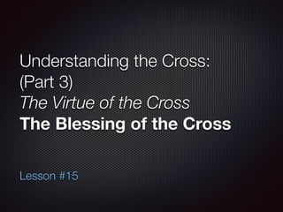Understanding the Cross:
(Part 3)
The Virtue of the Cross
The Blessing of the Cross
Lesson #15
 