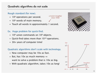 Rough standard (for now).
・109 operations per second.
・109 words of main memory.
・Touch all words in approximately 1 second.
Ex. Huge problem for quick-find.
・109 union commands on 109 objects.
・Quick-find takes more than 1018 operations.
・30+ years of computer time!
Quadratic algorithms don't scale with technology.
・New computer may be 10x as fast.
・But, has 10x as much memory ⇒
want to solve a problem that is 10x as big.
・With quadratic algorithm, takes 10x as long!
19
a truism (roughly)
since 1950!
Quadratic algorithms do not scale
8T
16T
32T
64T
time
1K 2K 4K 8Ksize
quadratic
linearithmic
linear
 