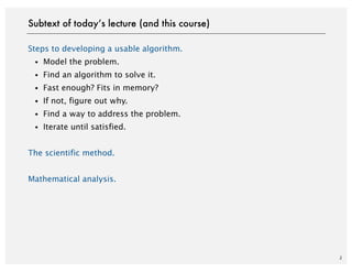 Steps to developing a usable algorithm.
・Model the problem.
・Find an algorithm to solve it.
・Fast enough? Fits in memory?
・If not, figure out why.
・Find a way to address the problem.
・Iterate until satisfied.
The scientific method.
Mathematical analysis.
2
Subtext of today’s lecture (and this course)
 