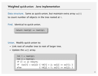 34
Data structure. Same as quick-union, but maintain extra array sz[i]
to count number of objects in the tree rooted at i.
Find. Identical to quick-union.
Union. Modify quick-union to:
・Link root of smaller tree to root of larger tree.
・Update the sz[] array.
int i = root(p);
int j = root(q);
if (i == j) return;
if (sz[i] < sz[j]) { id[i] = j; sz[j] += sz[i]; }
else { id[j] = i; sz[i] += sz[j]; }
Weighted quick-union: Java implementation
return root(p) == root(q);
 