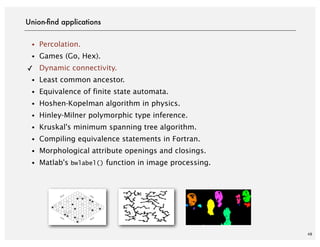 48
・Percolation.
・Games (Go, Hex).
✓ Dynamic connectivity.
・Least common ancestor.
・Equivalence of finite state automata.
・Hoshen-Kopelman algorithm in physics.
・Hinley-Milner polymorphic type inference.
・Kruskal's minimum spanning tree algorithm.
・Compiling equivalence statements in Fortran.
・Morphological attribute openings and closings.
・Matlab's bwlabel() function in image processing.
Union-ﬁnd applications
 