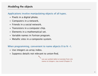 Applications involve manipulating objects of all types.
・Pixels in a digital photo.
・Computers in a network.
・Friends in a social network.
・Transistors in a computer chip.
・Elements in a mathematical set.
・Variable names in Fortran program.
・Metallic sites in a composite system.
When programming, convenient to name objects 0 to N –1.
・Use integers as array index.
・Suppress details not relevant to union-find.
6
Modeling the objects
can use symbol table to translate from site
names to integers: stay tuned (Chapter 3)
 