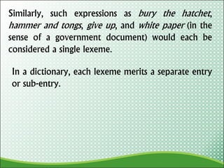 Similarly, such expressions as bury the hatchet,
hammer and tongs, give up, and white paper (in the
sense of a government document) would each be
considered a single lexeme.
In a dictionary, each lexeme merits a separate entry
or sub-entry.
 