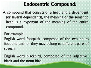 Endocentric Compound:
A compound that consists of a head and a dependent
(or several dependents); the meaning of the semantic
head is a hyponym of the meaning of the entire
compound.
For example;
English word footpath, composed of the two nouns
foot and path or they may belong to different parts of
speech.
English word blackbird, composed of the adjective
black and the noun bird.
 