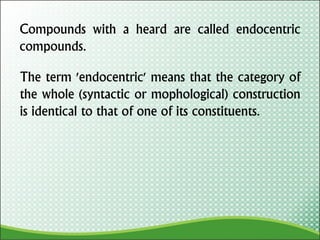 Compounds with a heard are called endocentric
compounds.
The term 'endocentric' means that the category of
the whole (syntactic or mophological) construction
is identical to that of one of its constituents.
 
