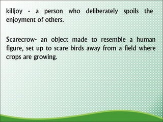 killjoy - a person who deliberately spoils the
enjoyment of others.
Scarecrow- an object made to resemble a human
figure, set up to scare birds away from a field where
crops are growing.
 