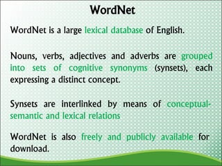 WordNet
WordNet is a large lexical database of English.
Nouns, verbs, adjectives and adverbs are grouped
into sets of cognitive synonyms (synsets), each
expressing a distinct concept.
Synsets are interlinked by means of conceptual-
semantic and lexical relations.
WordNet is also freely and publicly available for
download.
 