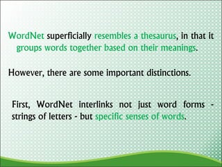 WordNet superficially resembles a thesaurus, in that it
groups words together based on their meanings.
However, there are some important distinctions.
First, WordNet interlinks not just word forms -
strings of letters - but specific senses of words.
 